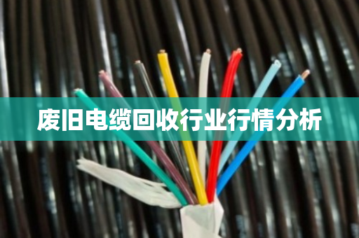 废旧电缆回收行业行情分析 废旧电缆回收行业行情分析