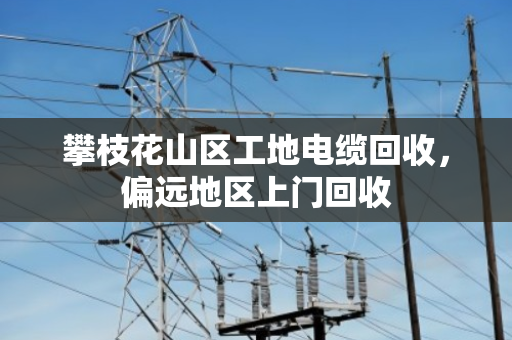 攀枝花山区工地电缆回收，偏远地区上门回收