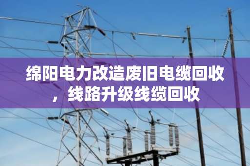 绵阳电力改造废旧电缆回收,线路升级线缆回收 绵阳电力改造废旧电缆回收,线路升级线缆回收