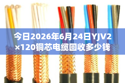 今日2026年6月24日YJV2×120铜芯电缆回收多少钱一米