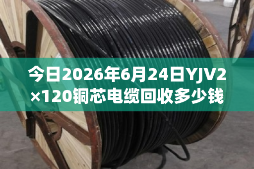 今日2026年6月24日YJV2×120铜芯电缆回收多少钱一米