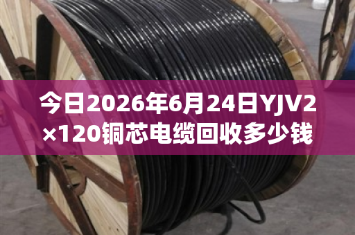 今日2026年6月24日YJV2×120铜芯电缆回收多少钱一米