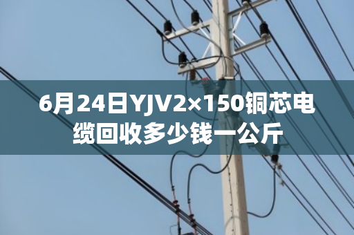6月24日YJV2×150铜芯电缆回收多少钱一公斤 6月24日YJV2×150铜芯电缆回收多少钱一公斤