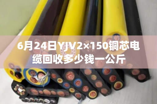 6月24日YJV2×150铜芯电缆回收多少钱一公斤 6月24日YJV2×150铜芯电缆回收多少钱一公斤