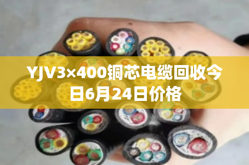 YJV3×400铜芯电缆回收今日6月24日价格 YJV3×400铜芯电缆回收今日6月24日价格