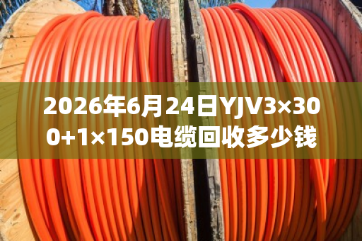 2026年6月24日YJV3×300+1×150电缆回收多少钱一吨