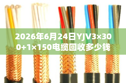2026年6月24日YJV3×300+1×150电缆回收多少钱一吨