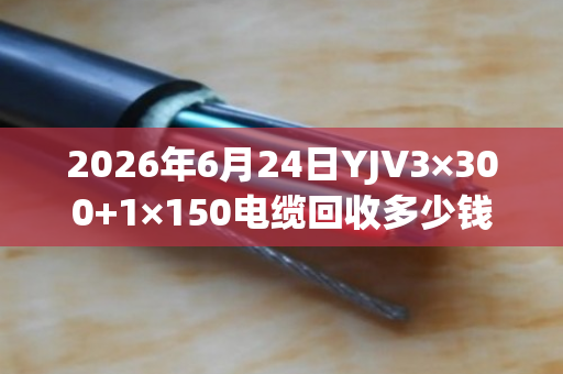 2026年6月24日YJV3×300+1×150电缆回收多少钱一吨