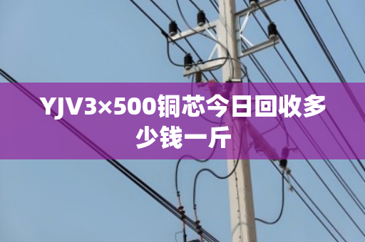 YJV3×500铜芯今日回收多少钱一斤