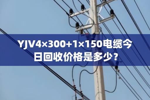 YJV4×300+1×150电缆今日回收价格是多少？