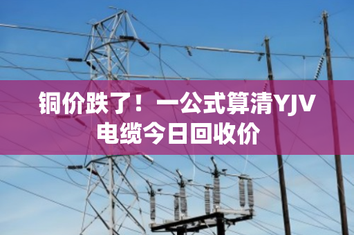 铜价跌了！一公式算清YJV电缆今日回收价