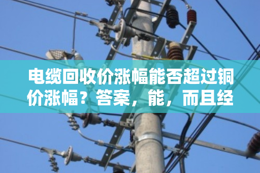 电缆回收价涨幅能否超过铜价涨幅?答案,能,而且经常能 电缆回收价涨幅能否超过铜价涨幅?答案,能,而且经常能