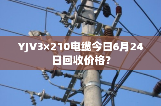 YJV3×210电缆今日6月24日回收价格？