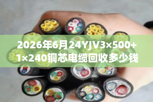 2026年6月24YJV3×500+1×240铜芯电缆回收多少钱一吨