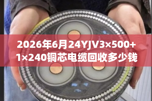 2026年6月24YJV3×500+1×240铜芯电缆回收多少钱一吨