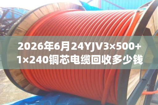 2026年6月24YJV3×500+1×240铜芯电缆回收多少钱一吨