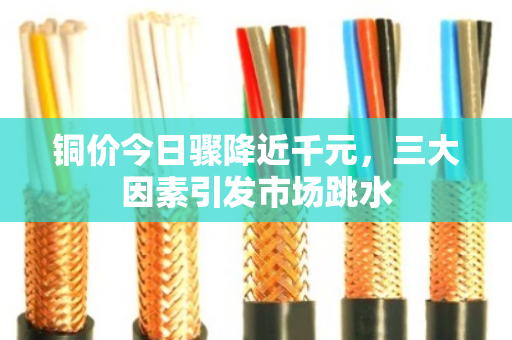 铜价今日骤降近千元,三大因素引发市场跳水 铜价今日骤降近千元,三大因素引发市场跳水