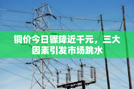 铜价今日骤降近千元,三大因素引发市场跳水 铜价今日骤降近千元,三大因素引发市场跳水