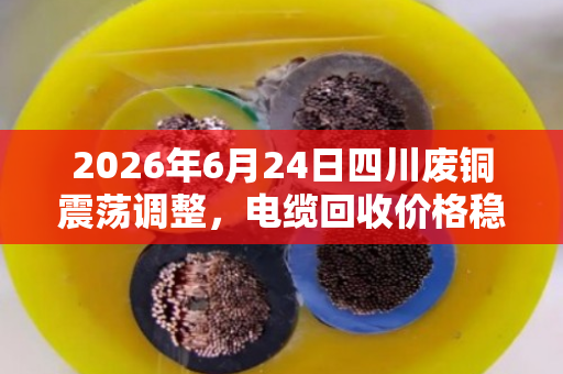2026年6月24日四川废铜震荡调整，电缆回收价格稳中有变