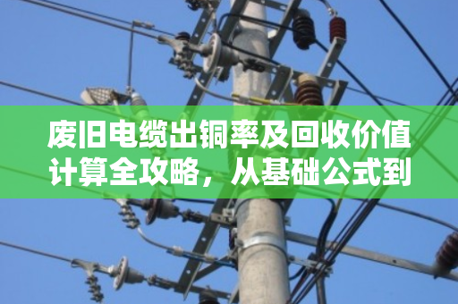 废旧电缆出铜率及回收价值计算全攻略,从基础公式到避坑技巧 废旧电缆出铜率及回收价值计算全攻略,从基础公式到避坑技巧