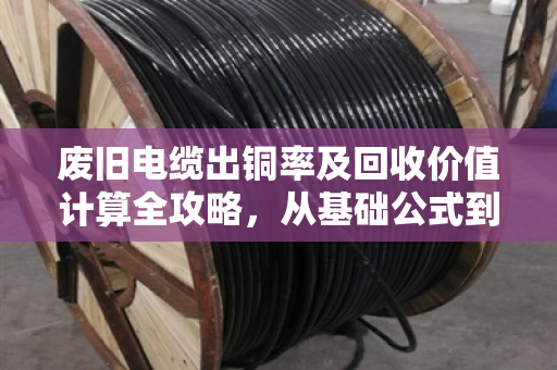 废旧电缆出铜率及回收价值计算全攻略，从基础公式到避坑技巧