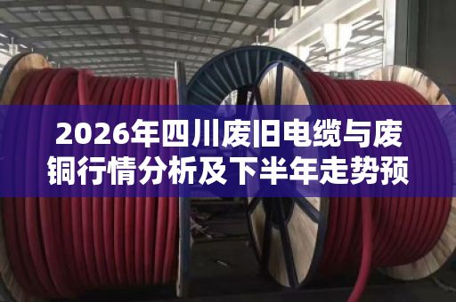 2026年四川废旧电缆与废铜行情分析及下半年走势预判
