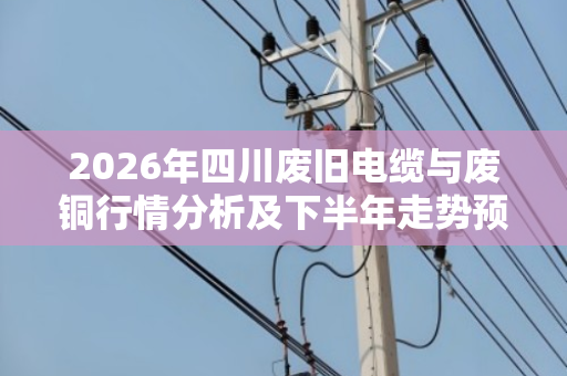 2026年四川废旧电缆与废铜行情分析及下半年走势预判