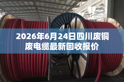 2026年6月24日四川废铜废电缆最新回收报价 2026年6月24日四川废铜废电缆最新回收报价