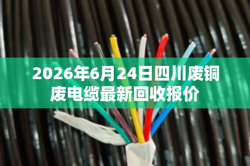 2026年6月24日四川废铜废电缆最新回收报价 2026年6月24日四川废铜废电缆最新回收报价