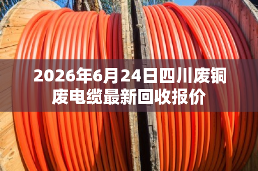 2026年6月24日四川废铜废电缆最新回收报价 2026年6月24日四川废铜废电缆最新回收报价