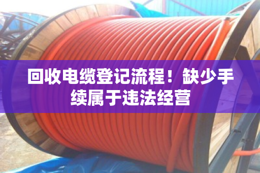 回收电缆登记流程!缺少手续属于违法经营 回收电缆登记流程!缺少手续属于违法经营