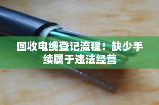 回收电缆登记流程!缺少手续属于违法经营 回收电缆登记流程!缺少手续属于违法经营