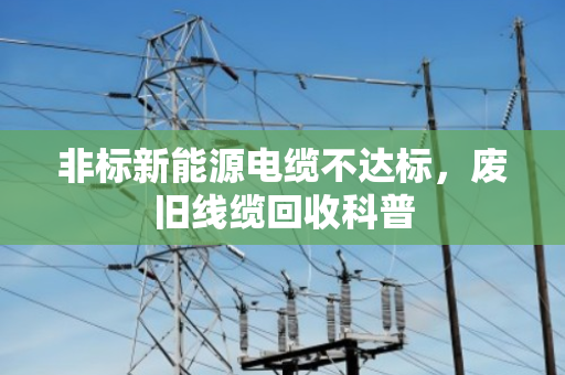 非标新能源电缆不达标,废旧线缆回收科普 非标新能源电缆不达标,废旧线缆回收科普