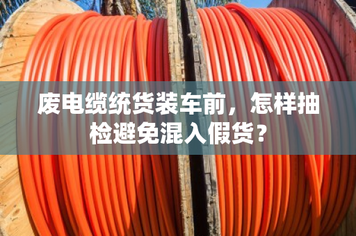 废电缆统货装车前，怎样抽检避免混入假货？