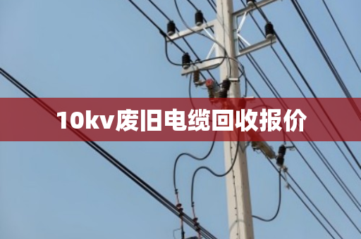10kv废旧电缆回收报价 10kv废旧电缆回收报价