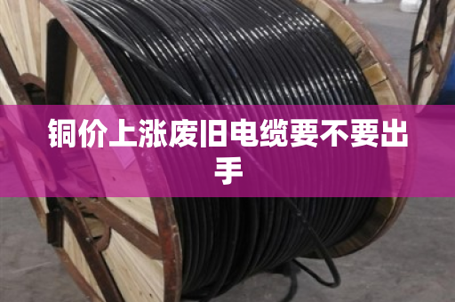 铜价上涨废旧电缆要不要出手 铜价上涨废旧电缆要不要出手
