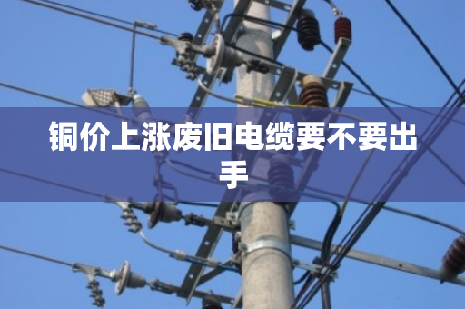 铜价上涨废旧电缆要不要出手 铜价上涨废旧电缆要不要出手