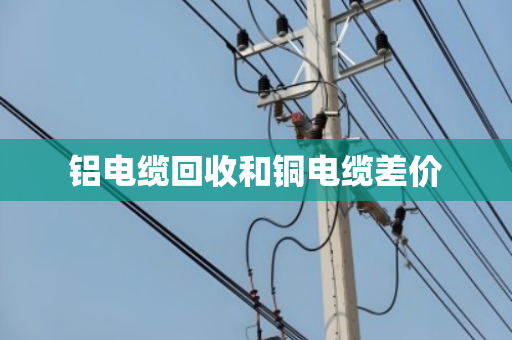 铝电缆回收和铜电缆差价 铝电缆回收和铜电缆差价