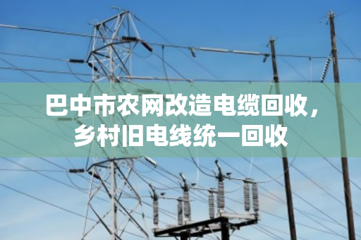 巴中市农网改造电缆回收，乡村旧电线统一回收