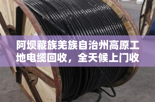 阿坝藏族羌族自治州高原工地电缆回收，全天候上门收货