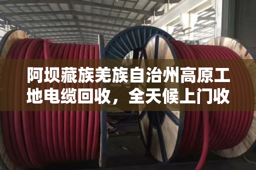 阿坝藏族羌族自治州高原工地电缆回收，全天候上门收货