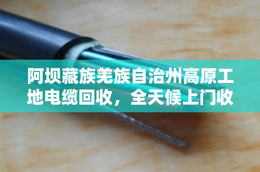 阿坝藏族羌族自治州高原工地电缆回收，全天候上门收货