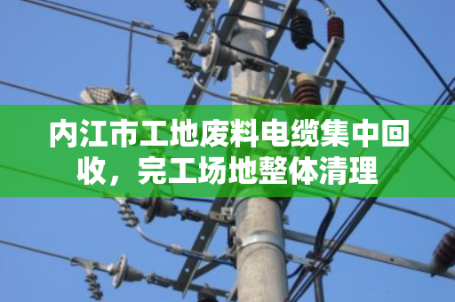 内江市工地废料电缆集中回收，完工场地整体清理