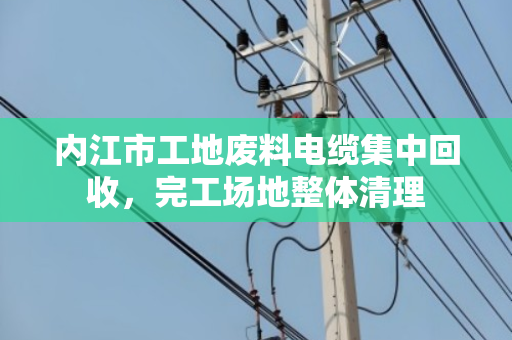 内江市工地废料电缆集中回收，完工场地整体清理