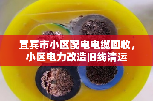 宜宾市小区配电电缆回收，小区电力改造旧线清运