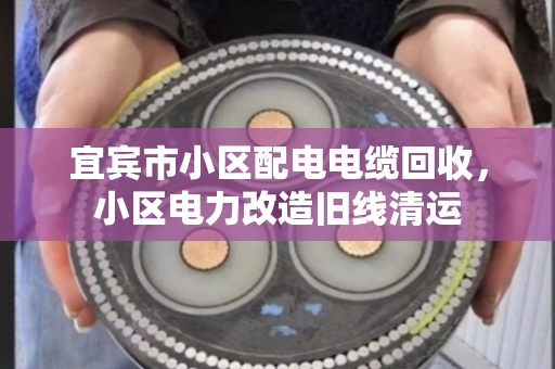宜宾市小区配电电缆回收，小区电力改造旧线清运