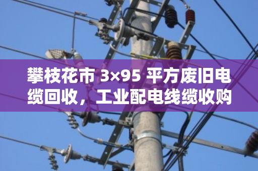 攀枝花市 3×95 平方废旧电缆回收，工业配电线缆收购