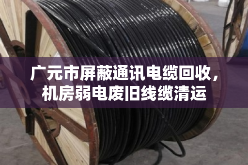 广元市屏蔽通讯电缆回收，机房弱电废旧线缆清运