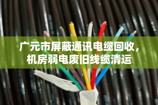 广元市屏蔽通讯电缆回收，机房弱电废旧线缆清运