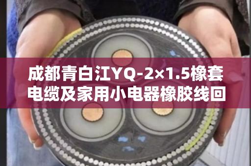 成都青白江YQ-2×1.5橡套电缆及家用小电器橡胶线回收 成都青白江YQ-2×1.5橡套电缆及家用小电器橡胶线回收